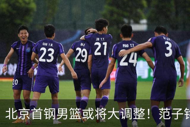 北京首钢男篮或将大调整！范子铭拒绝离队，赵睿发表意见，三外援逐渐清晰
